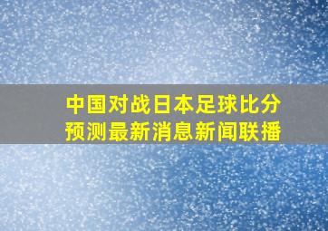 中国对战日本足球比分预测最新消息新闻联播