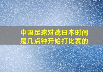 中国足球对战日本时间是几点钟开始打比赛的