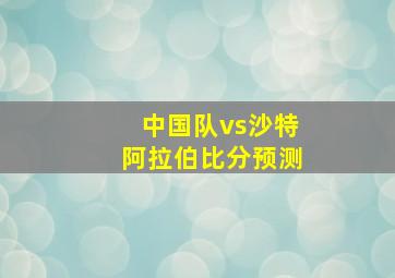 中国队vs沙特阿拉伯比分预测