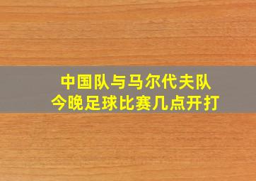 中国队与马尔代夫队今晚足球比赛几点开打