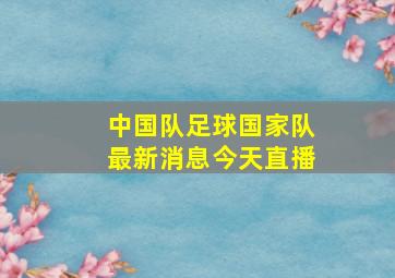 中国队足球国家队最新消息今天直播