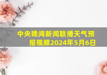 中央晚间新闻联播天气预报视频2024年5月6日