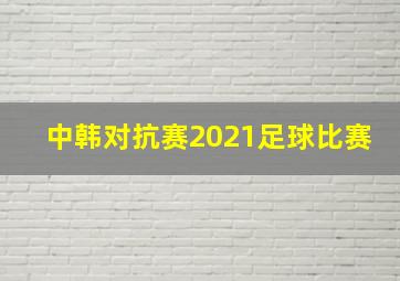 中韩对抗赛2021足球比赛