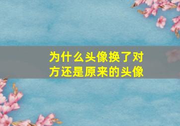 为什么头像换了对方还是原来的头像