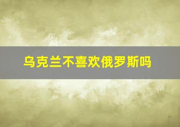 乌克兰不喜欢俄罗斯吗