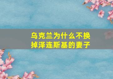 乌克兰为什么不换掉泽连斯基的妻子