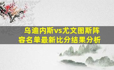 乌迪内斯vs尤文图斯阵容名单最新比分结果分析