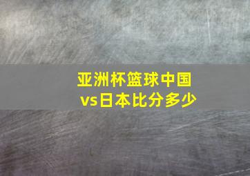 亚洲杯篮球中国vs日本比分多少