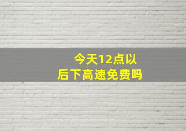 今天12点以后下高速免费吗