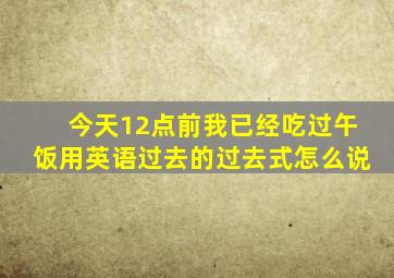 今天12点前我已经吃过午饭用英语过去的过去式怎么说