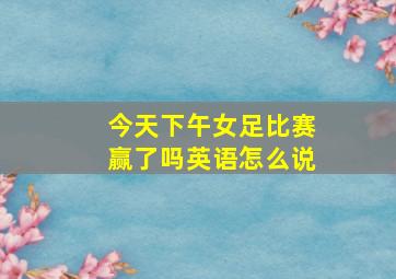 今天下午女足比赛赢了吗英语怎么说