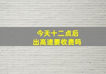 今天十二点后出高速要收费吗