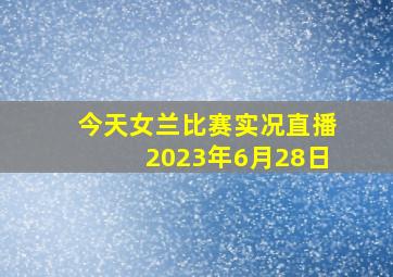 今天女兰比赛实况直播2023年6月28日