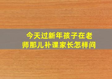 今天过新年孩子在老师那儿补课家长怎样问