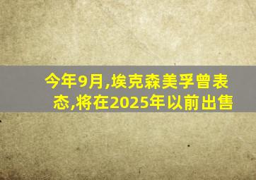 今年9月,埃克森美孚曾表态,将在2025年以前出售