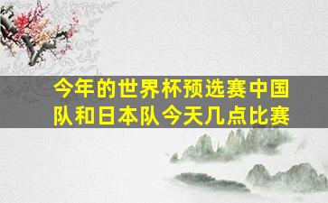 今年的世界杯预选赛中国队和日本队今天几点比赛