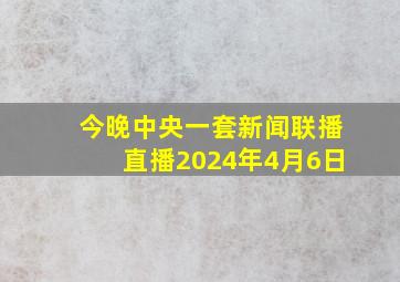 今晚中央一套新闻联播直播2024年4月6日