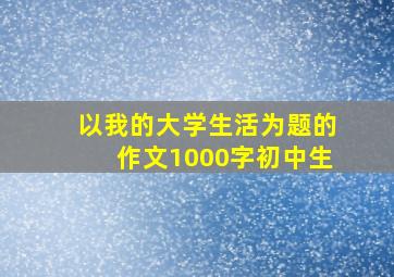 以我的大学生活为题的作文1000字初中生