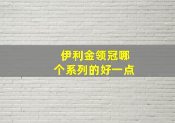 伊利金领冠哪个系列的好一点