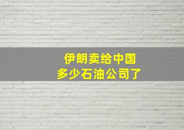 伊朗卖给中国多少石油公司了