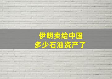 伊朗卖给中国多少石油资产了