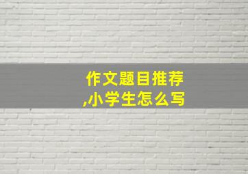 作文题目推荐,小学生怎么写