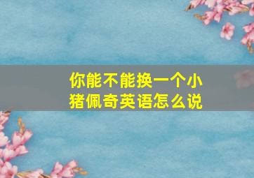 你能不能换一个小猪佩奇英语怎么说