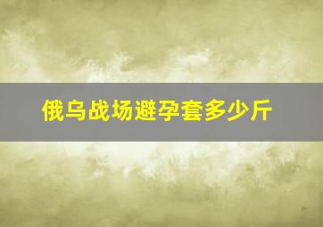 俄乌战场避孕套多少斤