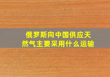 俄罗斯向中国供应天然气主要采用什么运输