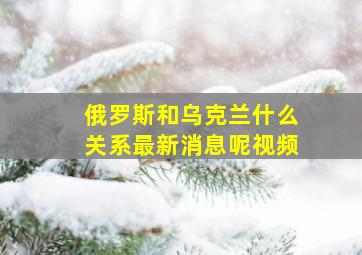 俄罗斯和乌克兰什么关系最新消息呢视频