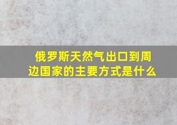 俄罗斯天然气出口到周边国家的主要方式是什么