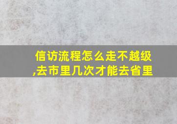 信访流程怎么走不越级,去市里几次才能去省里