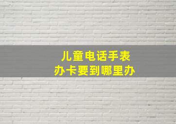 儿童电话手表办卡要到哪里办