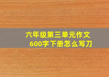 六年级第三单元作文600字下册怎么写刀