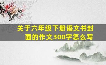 关于六年级下册语文书封面的作文300字怎么写