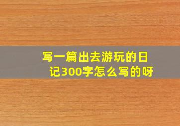 写一篇出去游玩的日记300字怎么写的呀