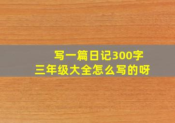 写一篇日记300字三年级大全怎么写的呀