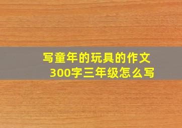 写童年的玩具的作文300字三年级怎么写