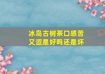 冰岛古树茶口感苦又涩是好吗还是坏