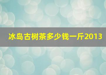 冰岛古树茶多少钱一斤2013