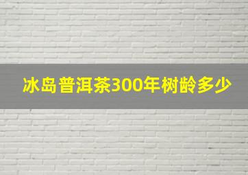 冰岛普洱茶300年树龄多少