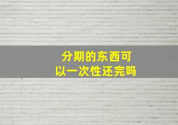 分期的东西可以一次性还完吗