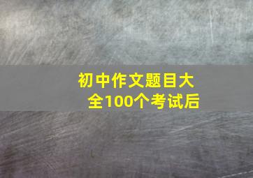 初中作文题目大全100个考试后