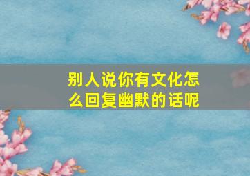 别人说你有文化怎么回复幽默的话呢