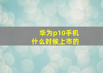 华为p10手机什么时候上市的