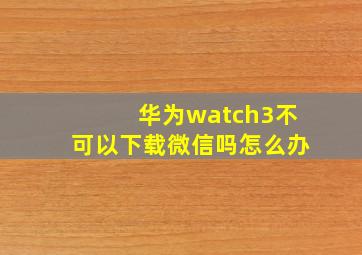 华为watch3不可以下载微信吗怎么办