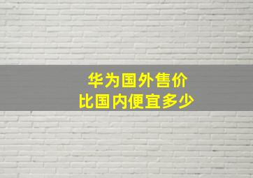 华为国外售价比国内便宜多少