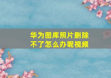 华为图库照片删除不了怎么办呢视频