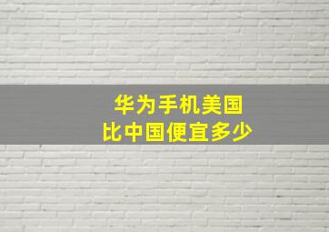 华为手机美国比中国便宜多少