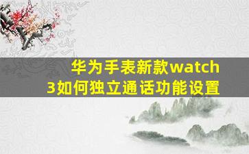 华为手表新款watch3如何独立通话功能设置